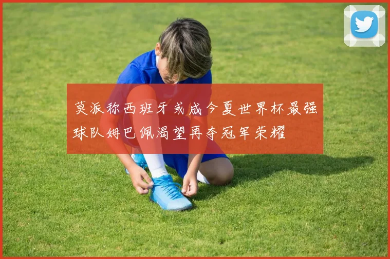 莫派称西班牙或成今夏世界杯最强球队姆巴佩渴望再夺冠军荣耀