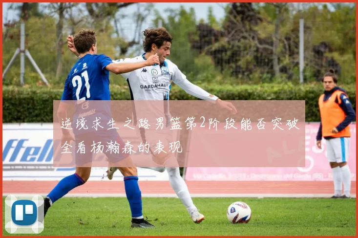 逆境求生之路男篮第2阶段能否突破全看杨瀚森的表现