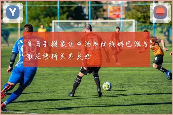 皇马引援聚焦中场与防线姆巴佩与维尼修斯关系良好