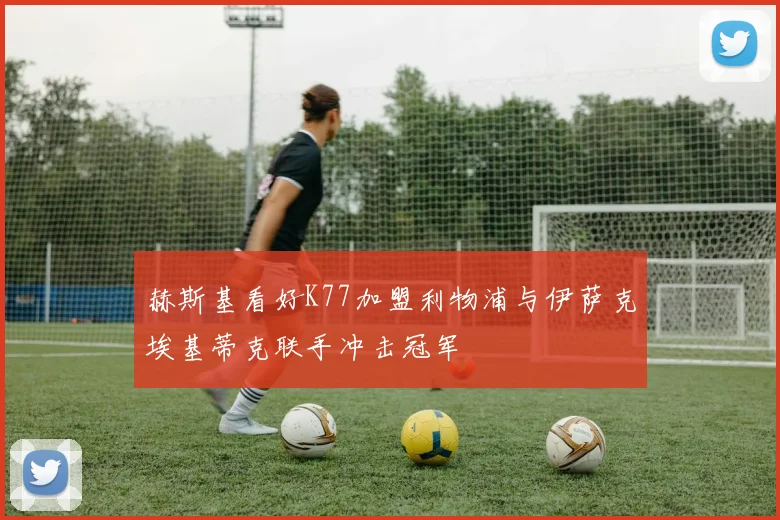 赫斯基看好K77加盟利物浦与伊萨克埃基蒂克联手冲击冠军