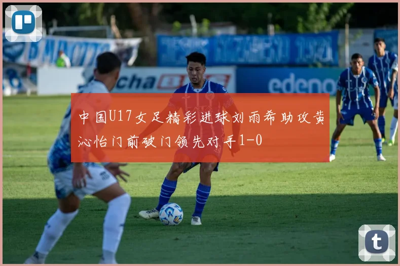 中国U17女足精彩进球刘雨希助攻黄沁怡门前破门领先对手1-0