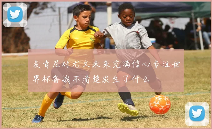 麦肯尼对尤文未来充满信心专注世界杯备战不清楚发生了什么
