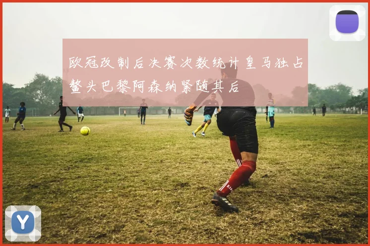 欧冠改制后决赛次数统计皇马独占鳌头巴黎阿森纳紧随其后