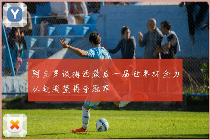 阿圭罗谈梅西最后一届世界杯全力以赴渴望再夺冠军
