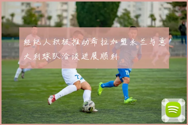 经纪人积极推动希拉加盟米兰与意大利球队洽谈进展顺利