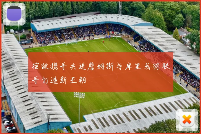 宿敌携手共进詹姆斯与库里或将联手打造新王朝