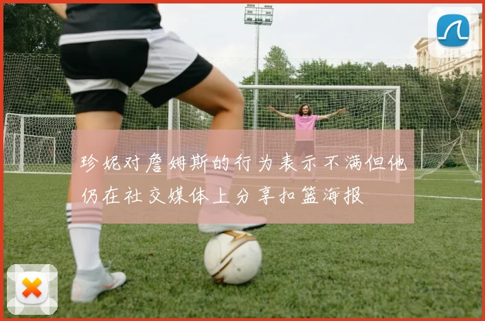 珍妮对詹姆斯的行为表示不满但他仍在社交媒体上分享扣篮海报