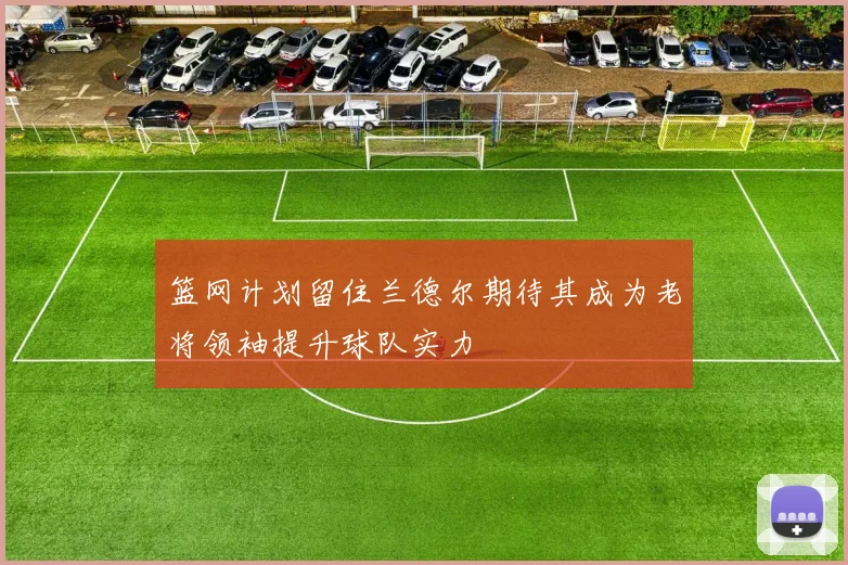 篮网计划留住兰德尔期待其成为老将领袖提升球队实力