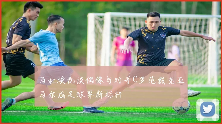 马杜埃凯谈偶像与对手C罗范戴克亚马尔成足球界新标杆