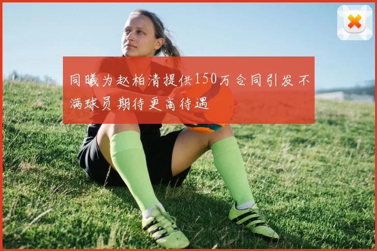 同曦为赵柏清提供150万合同引发不满球员期待更高待遇